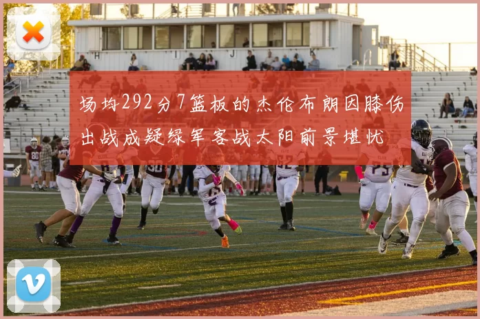 场均292分7篮板的杰伦布朗因膝伤出战成疑绿军客战太阳前景堪忧