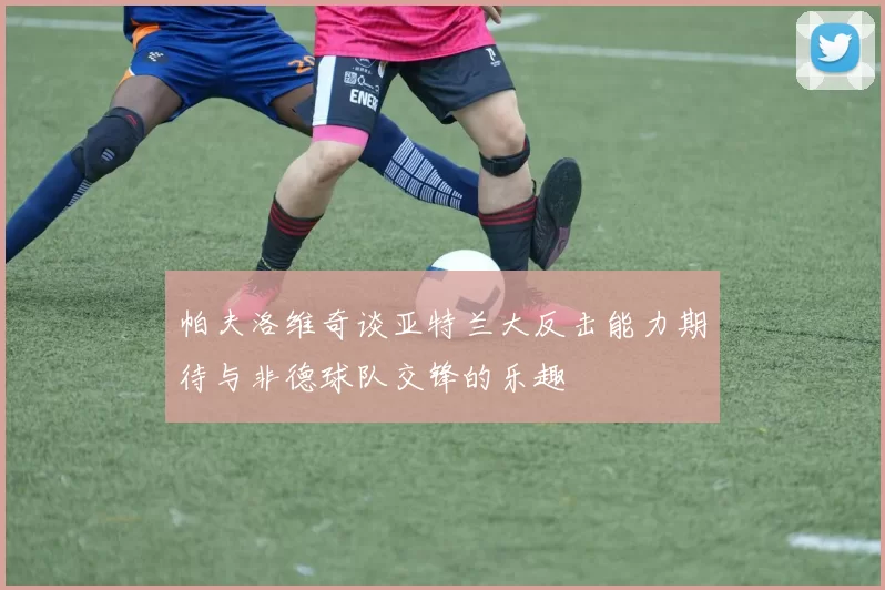 帕夫洛维奇谈亚特兰大反击能力期待与非德球队交锋的乐趣