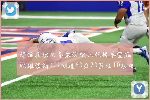 超强发动机齐聚现役三双榜单登威双雄领衔077创造60分20篮板10助攻奇迹