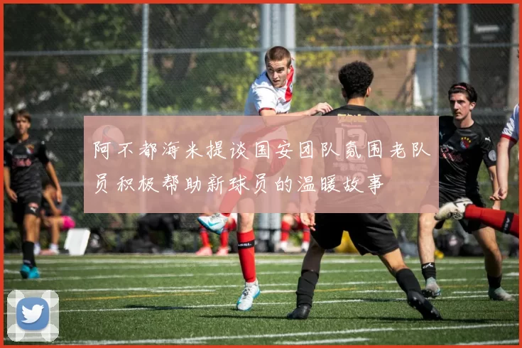 阿不都海米提谈国安团队氛围老队员积极帮助新球员的温暖故事