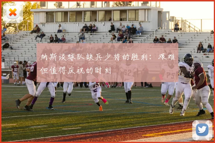 纳斯谈球队缺兵少将的胜利：艰难但值得庆祝的时刻