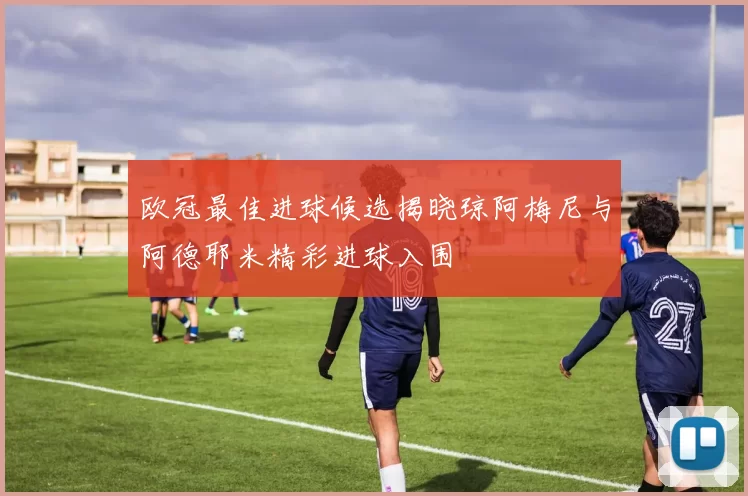 欧冠最佳进球候选揭晓琼阿梅尼与阿德耶米精彩进球入围