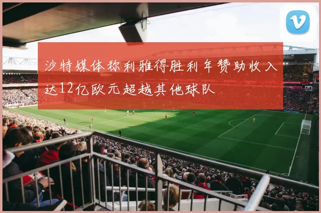 沙特媒体称利雅得胜利年赞助收入达12亿欧元超越其他球队