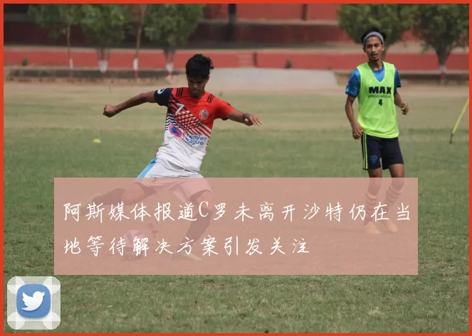 阿斯媒体报道C罗未离开沙特仍在当地等待解决方案引发关注