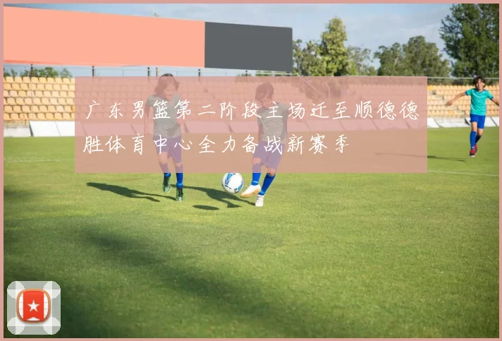 广东男篮第二阶段主场迁至顺德德胜体育中心全力备战新赛季
