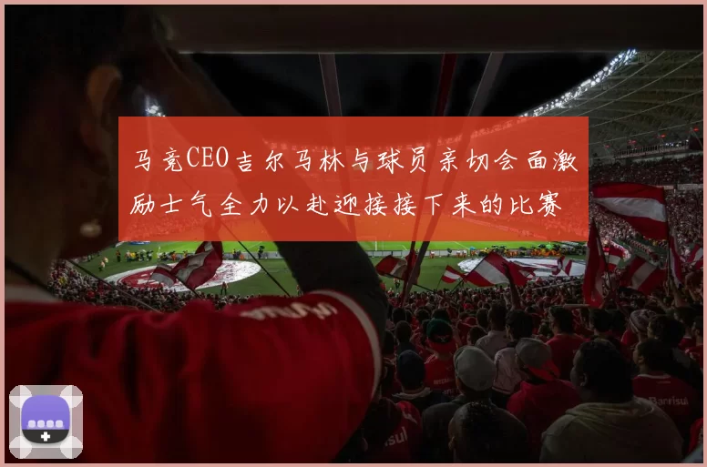 马竞CEO吉尔马林与球员亲切会面激励士气全力以赴迎接接下来的比赛