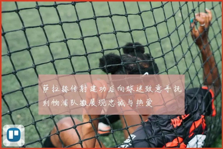 萨拉赫传射建功后向球迷致意手抚利物浦队徽展现忠诚与热爱