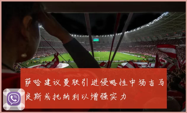 萨哈建议曼联引进侵略性中场吉马良斯或托纳利以增强实力