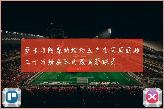 萨卡与阿森纳续约五年合同周薪超三十万镑成队内最高薪球员