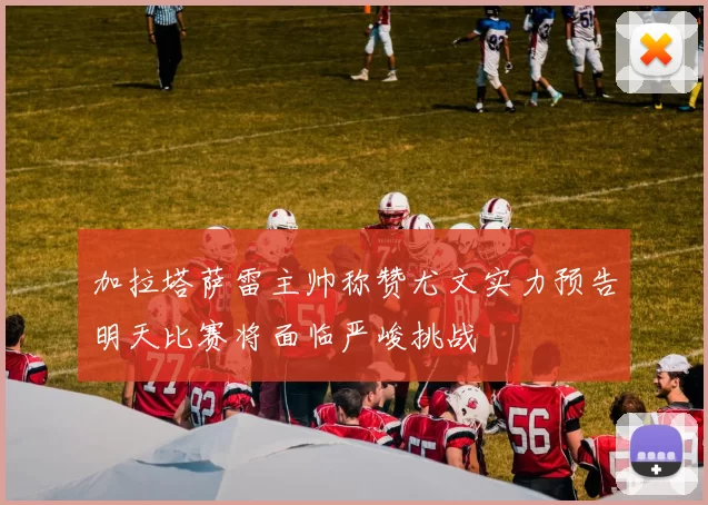 加拉塔萨雷主帅称赞尤文实力预告明天比赛将面临严峻挑战