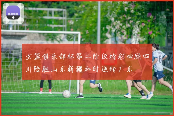 女篮俱乐部杯第二阶段精彩回顾四川险胜山东新疆加时逆转广东