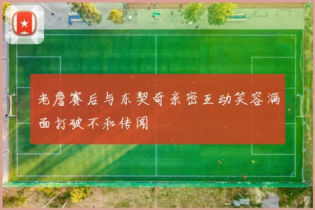 老詹赛后与东契奇亲密互动笑容满面打破不和传闻